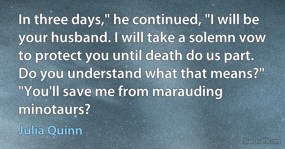 In three days," he continued, "I will be your husband. I will take a solemn vow to protect you until death do us part. Do you understand what that means?" "You'll save me from marauding minotaurs? (Julia Quinn)