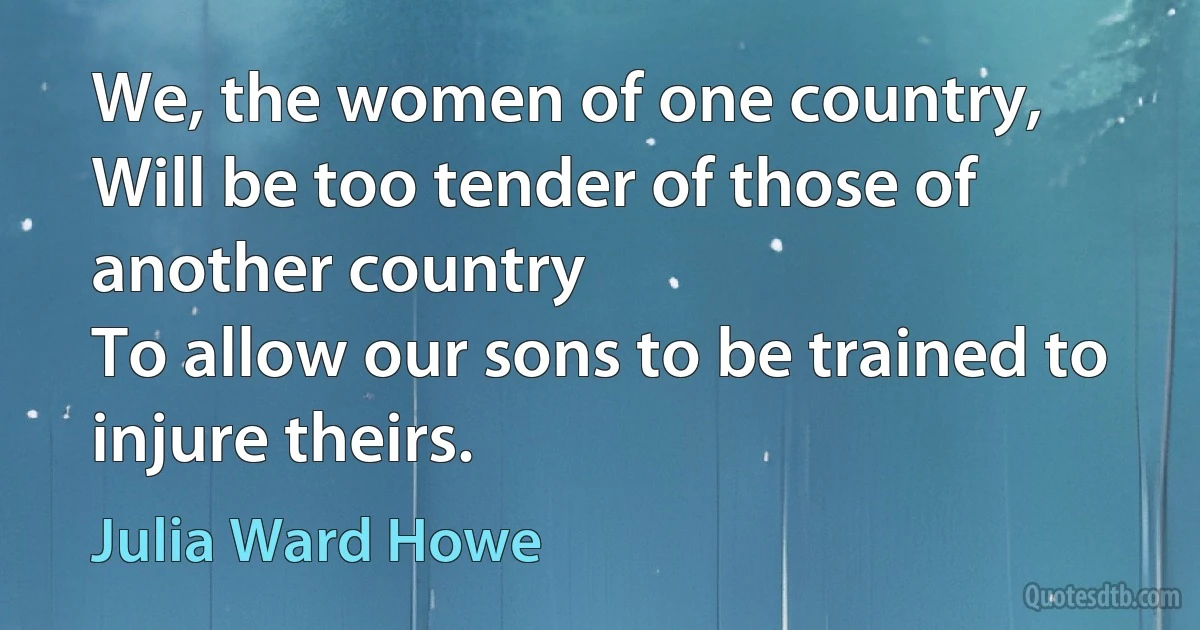 We, the women of one country,
Will be too tender of those of another country
To allow our sons to be trained to injure theirs. (Julia Ward Howe)