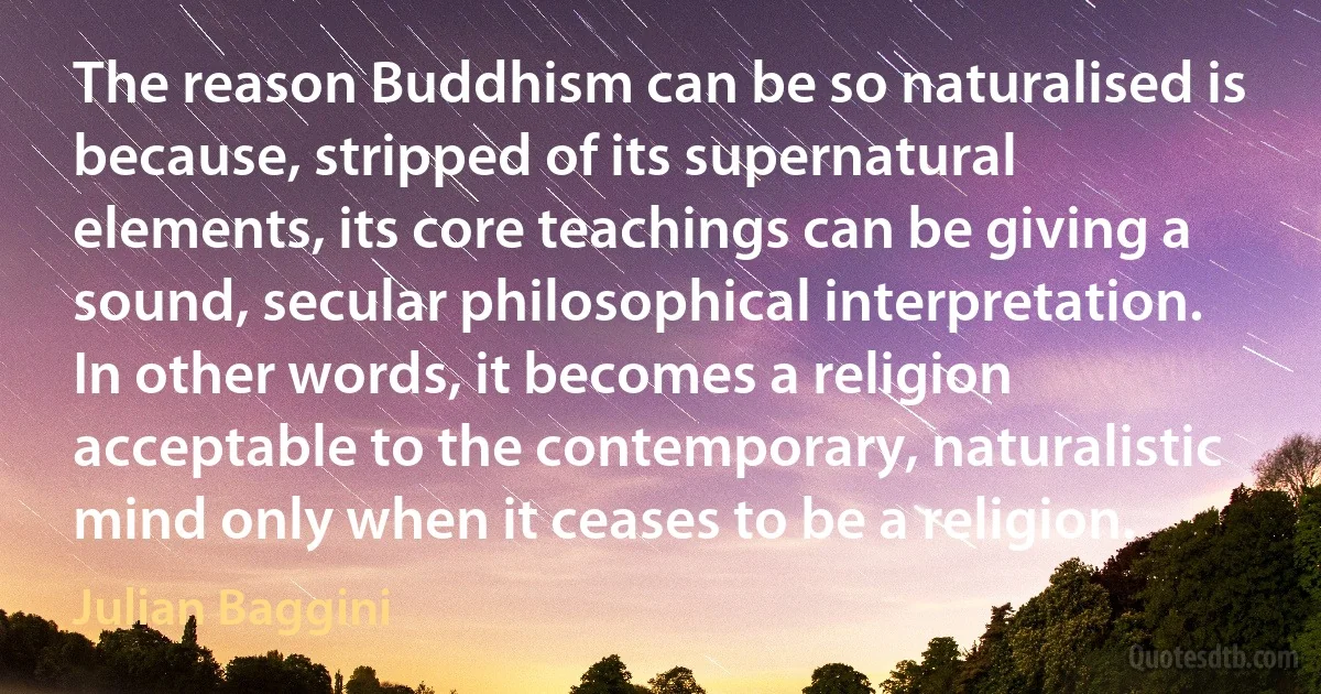 The reason Buddhism can be so naturalised is because, stripped of its supernatural elements, its core teachings can be giving a sound, secular philosophical interpretation. In other words, it becomes a religion acceptable to the contemporary, naturalistic mind only when it ceases to be a religion. (Julian Baggini)