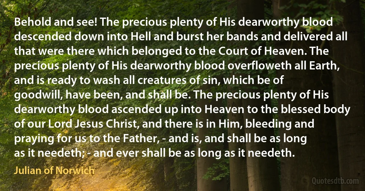 Behold and see! The precious plenty of His dearworthy blood descended down into Hell and burst her bands and delivered all that were there which belonged to the Court of Heaven. The precious plenty of His dearworthy blood overfloweth all Earth, and is ready to wash all creatures of sin, which be of goodwill, have been, and shall be. The precious plenty of His dearworthy blood ascended up into Heaven to the blessed body of our Lord Jesus Christ, and there is in Him, bleeding and praying for us to the Father, - and is, and shall be as long as it needeth; - and ever shall be as long as it needeth. (Julian of Norwich)