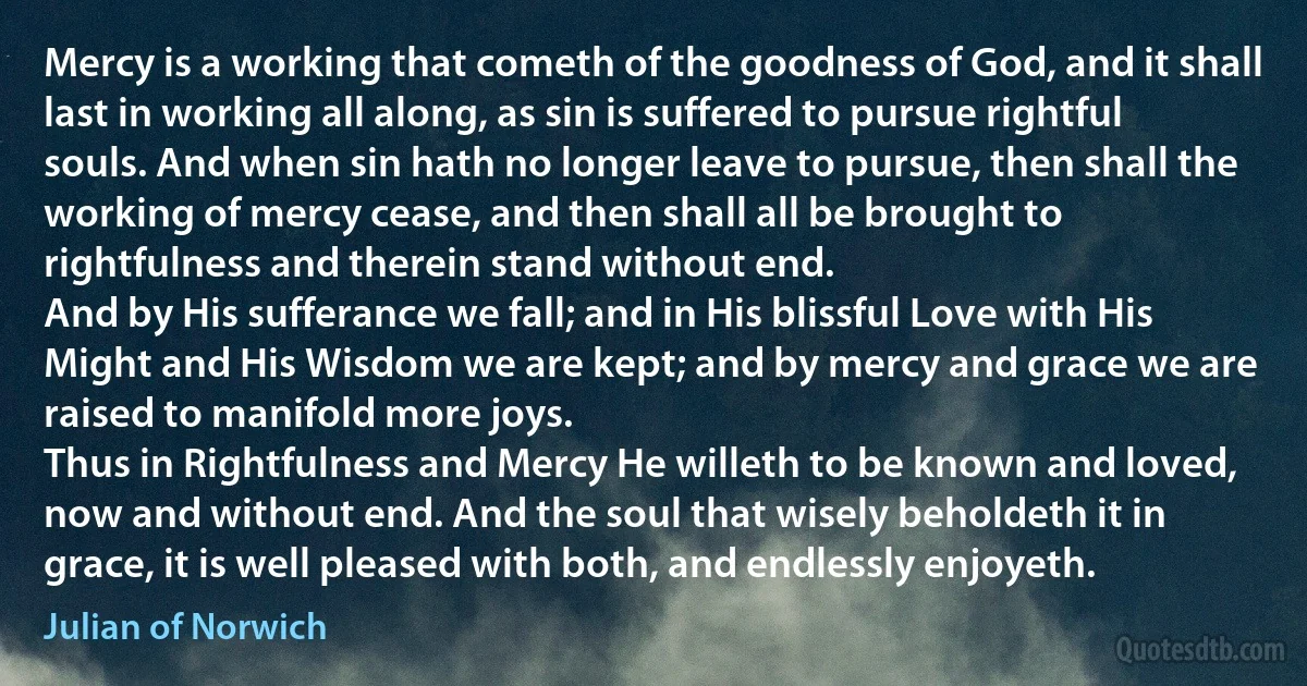 Mercy is a working that cometh of the goodness of God, and it shall last in working all along, as sin is suffered to pursue rightful souls. And when sin hath no longer leave to pursue, then shall the working of mercy cease, and then shall all be brought to rightfulness and therein stand without end.
And by His sufferance we fall; and in His blissful Love with His Might and His Wisdom we are kept; and by mercy and grace we are raised to manifold more joys.
Thus in Rightfulness and Mercy He willeth to be known and loved, now and without end. And the soul that wisely beholdeth it in grace, it is well pleased with both, and endlessly enjoyeth. (Julian of Norwich)