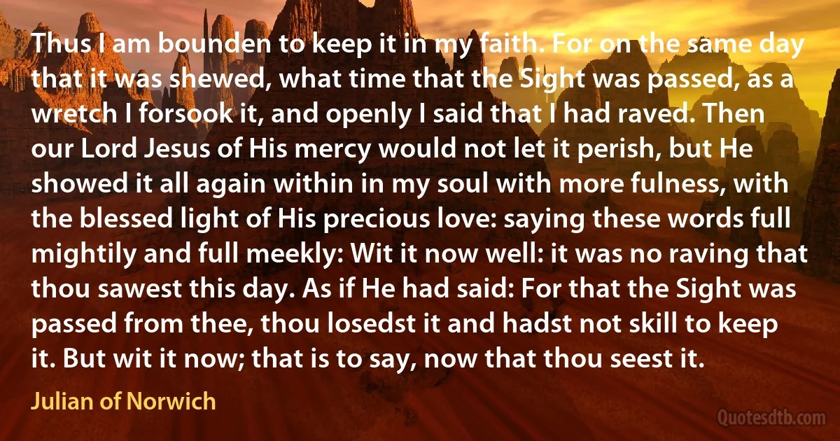 Thus I am bounden to keep it in my faith. For on the same day that it was shewed, what time that the Sight was passed, as a wretch I forsook it, and openly I said that I had raved. Then our Lord Jesus of His mercy would not let it perish, but He showed it all again within in my soul with more fulness, with the blessed light of His precious love: saying these words full mightily and full meekly: Wit it now well: it was no raving that thou sawest this day. As if He had said: For that the Sight was passed from thee, thou losedst it and hadst not skill to keep it. But wit it now; that is to say, now that thou seest it. (Julian of Norwich)