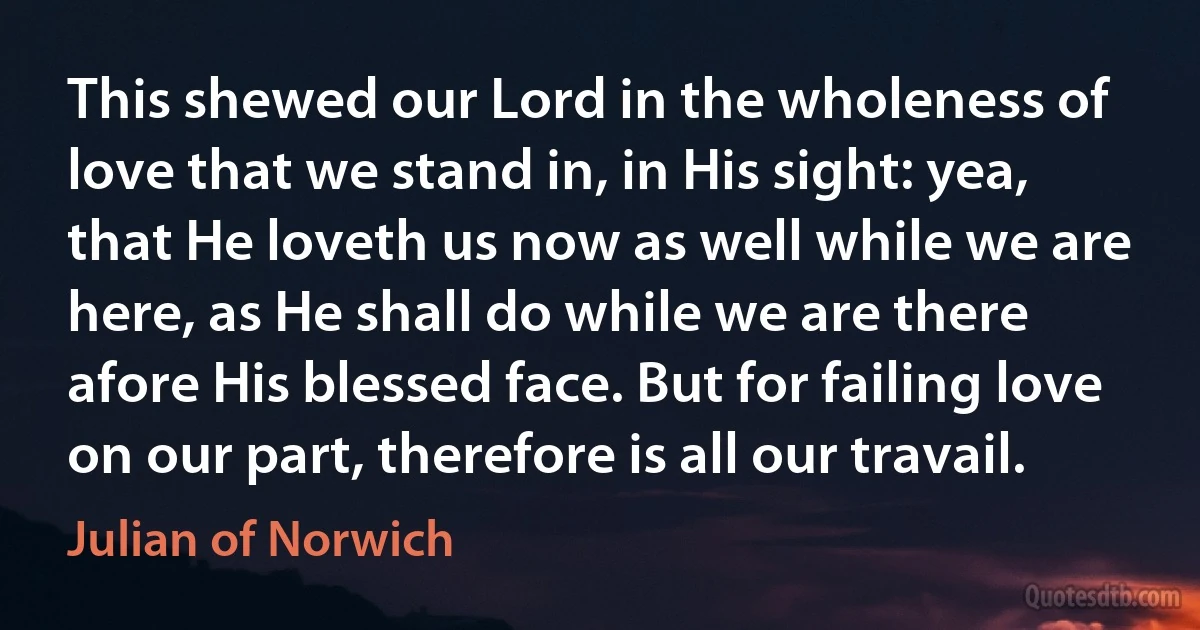 This shewed our Lord in the wholeness of love that we stand in, in His sight: yea, that He loveth us now as well while we are here, as He shall do while we are there afore His blessed face. But for failing love on our part, therefore is all our travail. (Julian of Norwich)