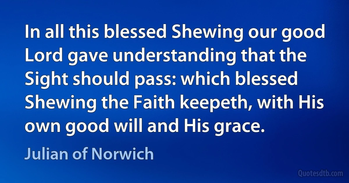 In all this blessed Shewing our good Lord gave understanding that the Sight should pass: which blessed Shewing the Faith keepeth, with His own good will and His grace. (Julian of Norwich)