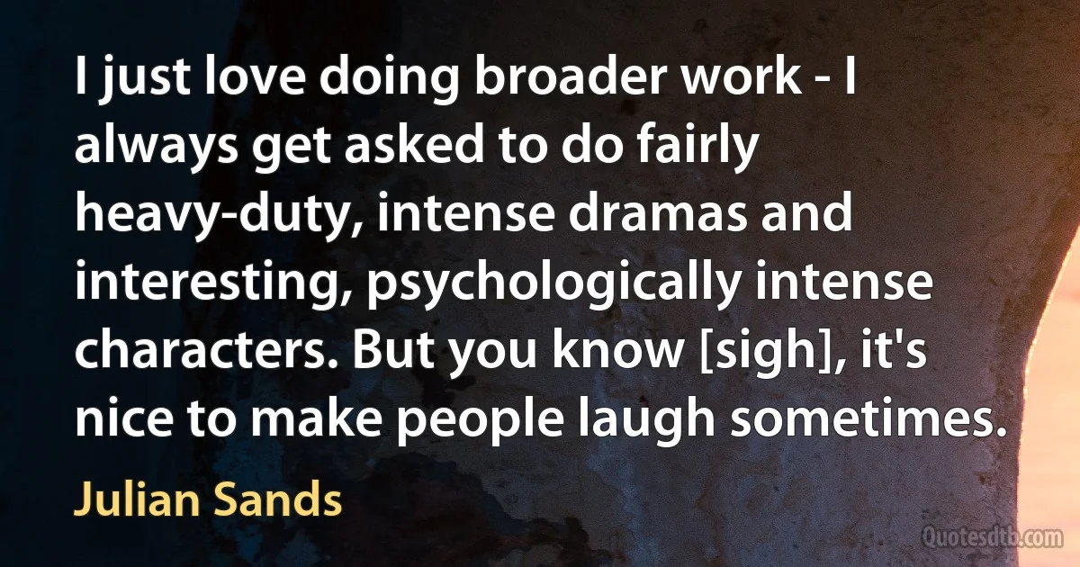 I just love doing broader work - I always get asked to do fairly heavy-duty, intense dramas and interesting, psychologically intense characters. But you know [sigh], it's nice to make people laugh sometimes. (Julian Sands)