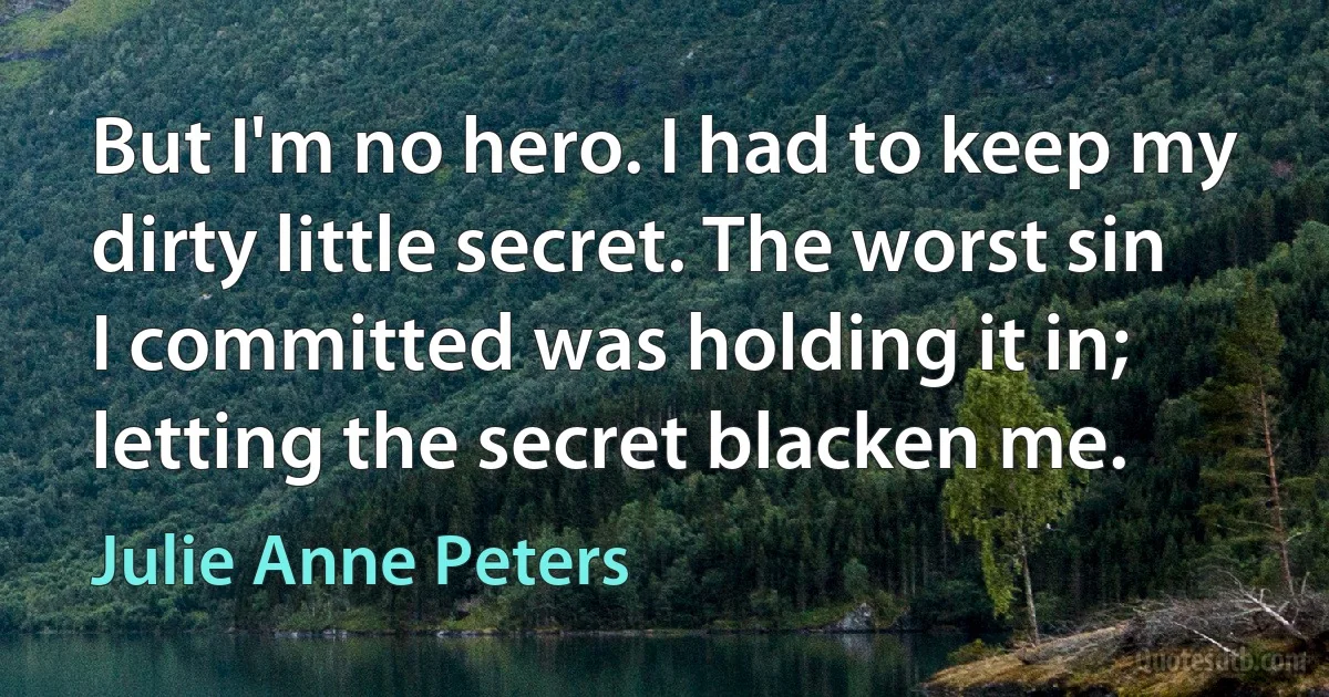 But I'm no hero. I had to keep my dirty little secret. The worst sin I committed was holding it in; letting the secret blacken me. (Julie Anne Peters)