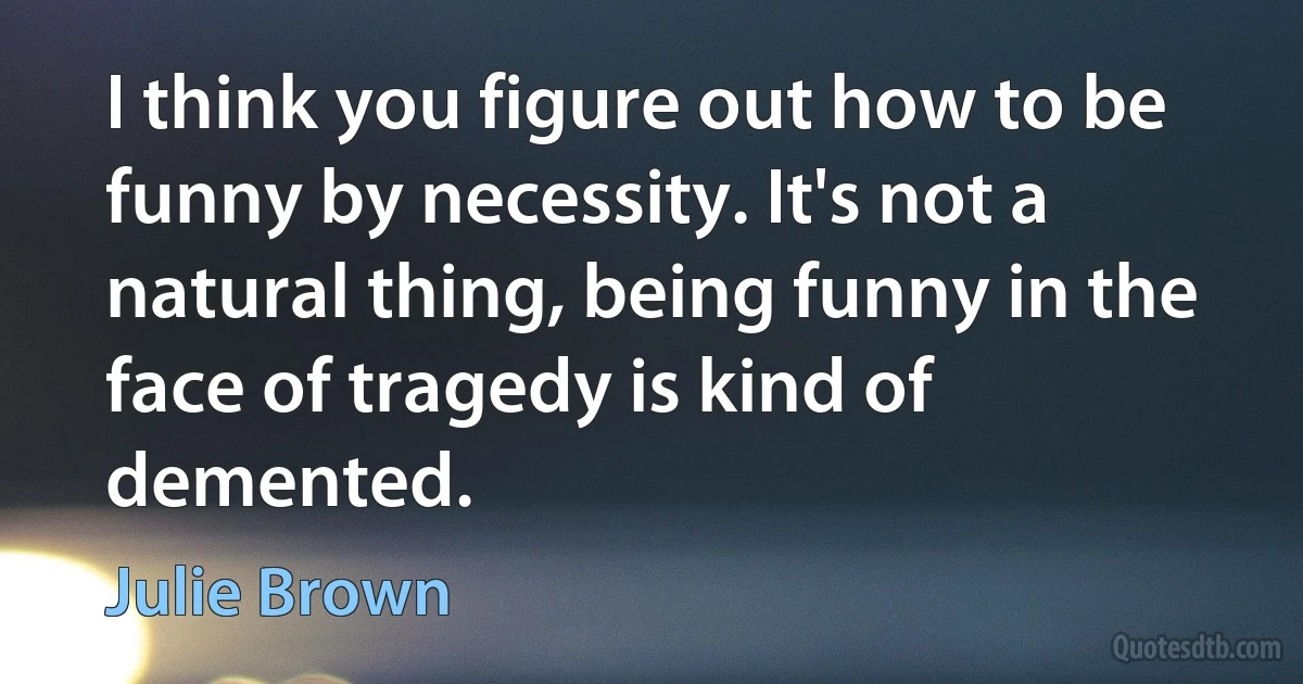 I think you figure out how to be funny by necessity. It's not a natural thing, being funny in the face of tragedy is kind of demented. (Julie Brown)