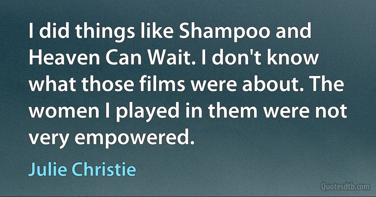 I did things like Shampoo and Heaven Can Wait. I don't know what those films were about. The women I played in them were not very empowered. (Julie Christie)