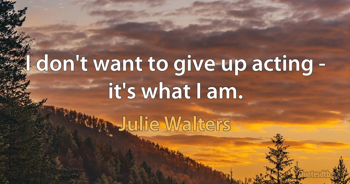 I don't want to give up acting - it's what I am. (Julie Walters)