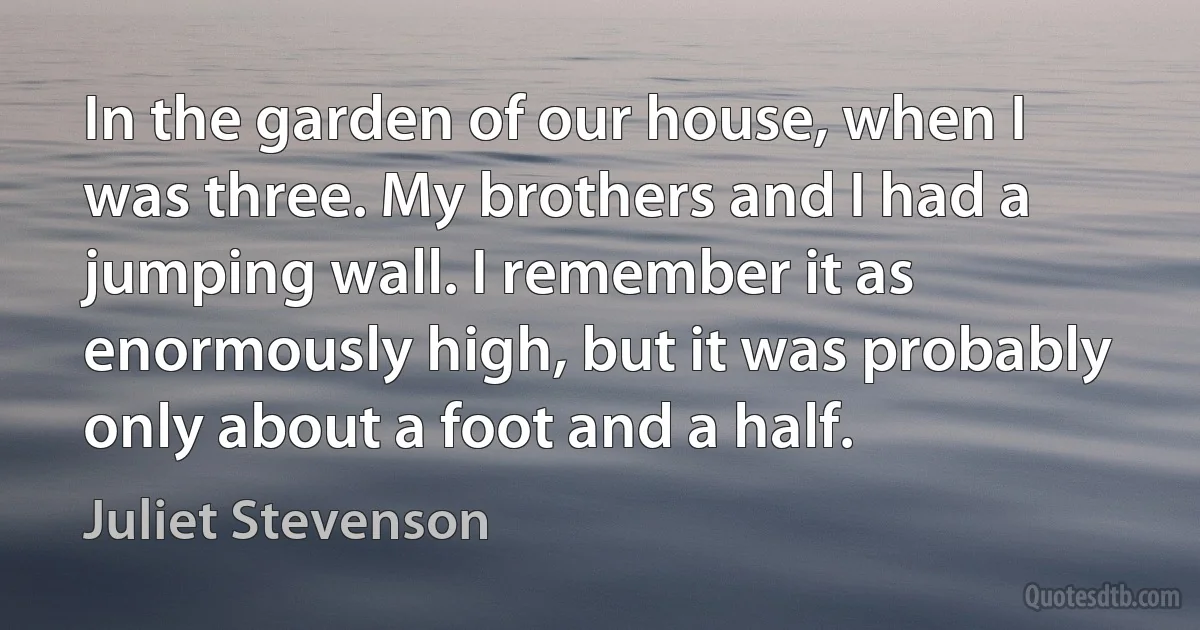 In the garden of our house, when I was three. My brothers and I had a jumping wall. I remember it as enormously high, but it was probably only about a foot and a half. (Juliet Stevenson)