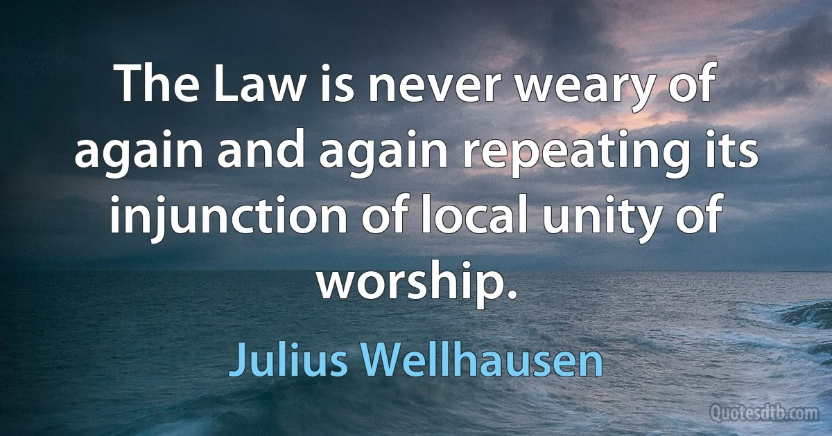 The Law is never weary of again and again repeating its injunction of local unity of worship. (Julius Wellhausen)