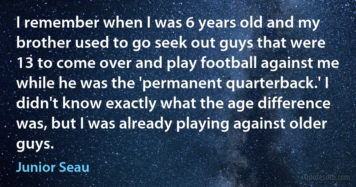 I remember when I was 6 years old and my brother used to go seek out guys that were 13 to come over and play football against me while he was the 'permanent quarterback.' I didn't know exactly what the age difference was, but I was already playing against older guys. (Junior Seau)