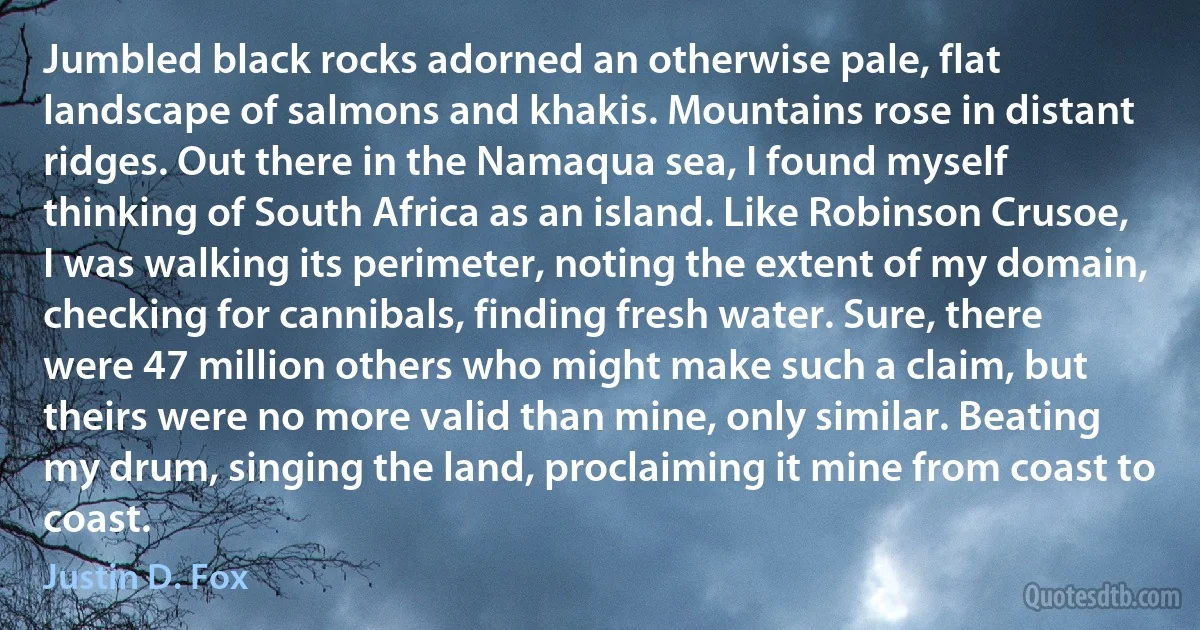 Jumbled black rocks adorned an otherwise pale, flat landscape of salmons and khakis. Mountains rose in distant ridges. Out there in the Namaqua sea, I found myself thinking of South Africa as an island. Like Robinson Crusoe, I was walking its perimeter, noting the extent of my domain, checking for cannibals, finding fresh water. Sure, there were 47 million others who might make such a claim, but theirs were no more valid than mine, only similar. Beating my drum, singing the land, proclaiming it mine from coast to coast. (Justin D. Fox)