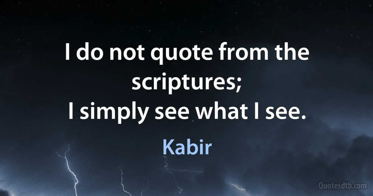 I do not quote from the scriptures;
I simply see what I see. (Kabir)