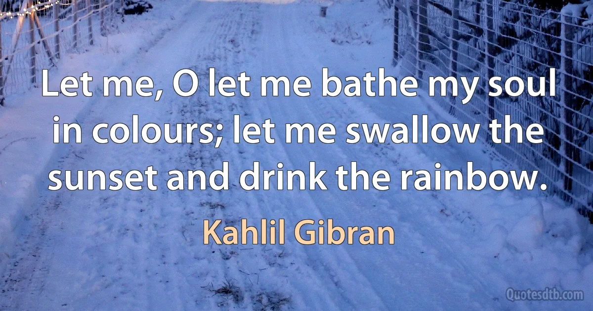 Let me, O let me bathe my soul in colours; let me swallow the sunset and drink the rainbow. (Kahlil Gibran)