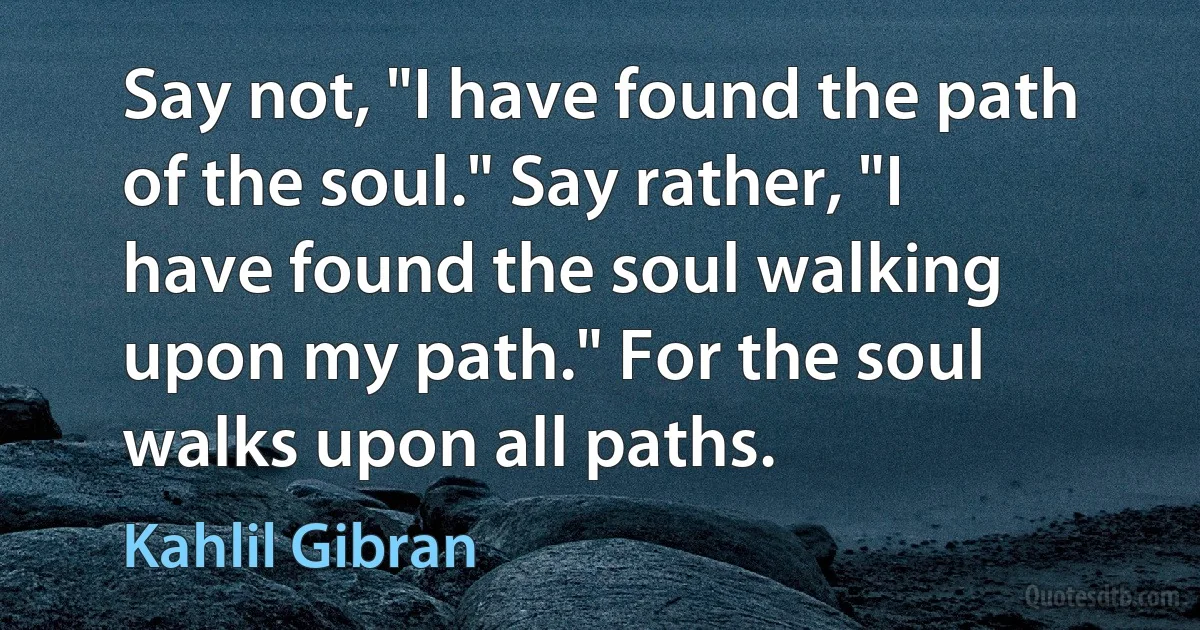 Say not, "I have found the path of the soul." Say rather, "I have found the soul walking upon my path." For the soul walks upon all paths. (Kahlil Gibran)