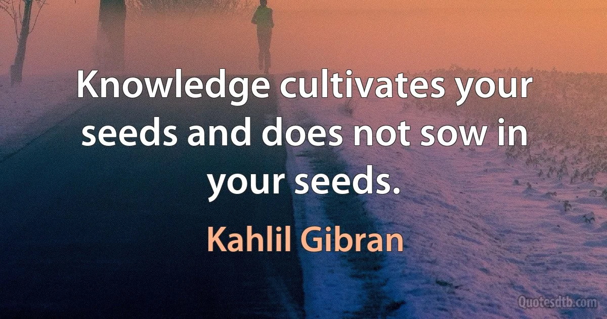 Knowledge cultivates your seeds and does not sow in your seeds. (Kahlil Gibran)