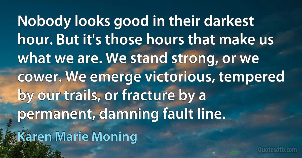 Nobody looks good in their darkest hour. But it's those hours that make us what we are. We stand strong, or we cower. We emerge victorious, tempered by our trails, or fracture by a permanent, damning fault line. (Karen Marie Moning)