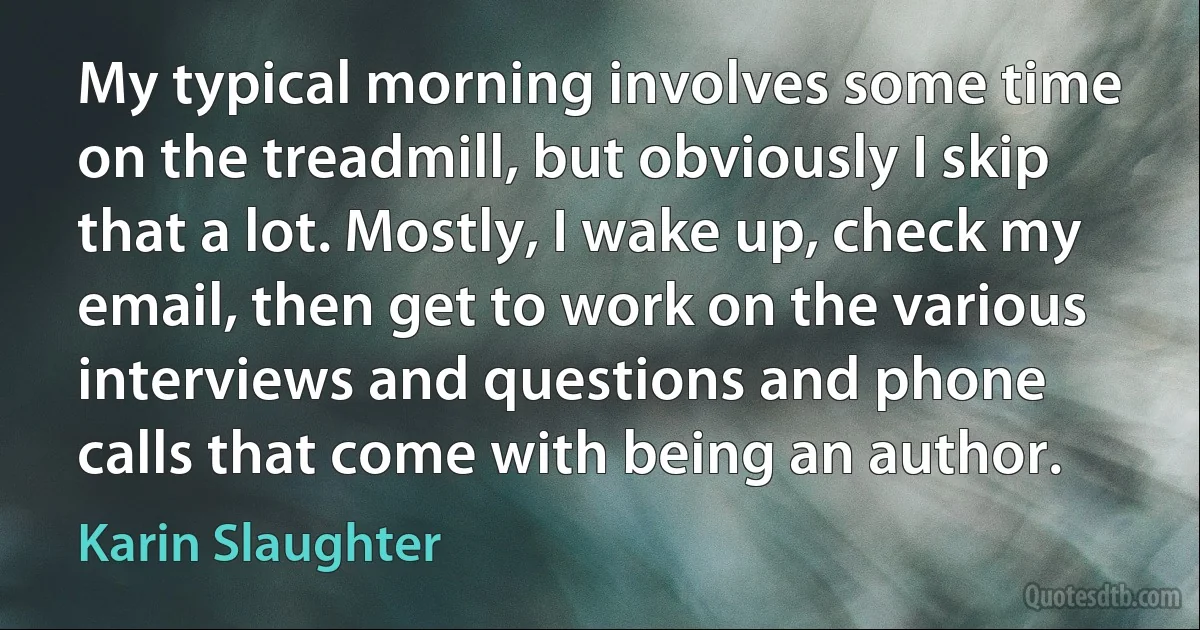 My typical morning involves some time on the treadmill, but obviously I skip that a lot. Mostly, I wake up, check my email, then get to work on the various interviews and questions and phone calls that come with being an author. (Karin Slaughter)