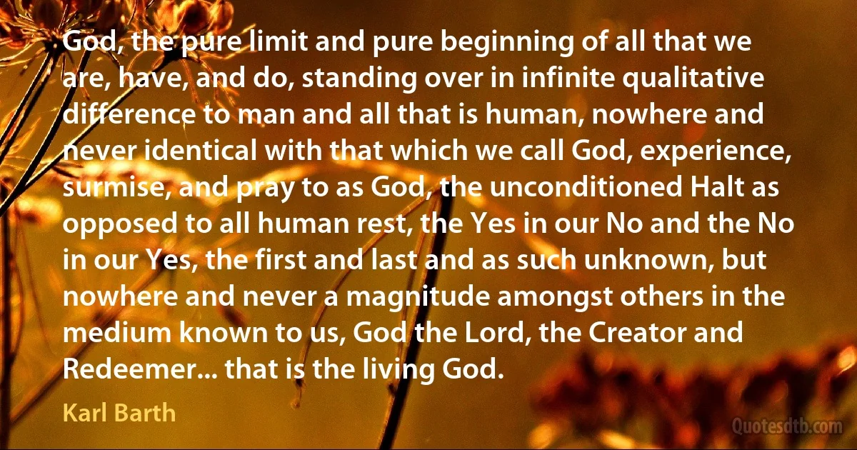 God, the pure limit and pure beginning of all that we are, have, and do, standing over in infinite qualitative difference to man and all that is human, nowhere and never identical with that which we call God, experience, surmise, and pray to as God, the unconditioned Halt as opposed to all human rest, the Yes in our No and the No in our Yes, the first and last and as such unknown, but nowhere and never a magnitude amongst others in the medium known to us, God the Lord, the Creator and Redeemer... that is the living God. (Karl Barth)