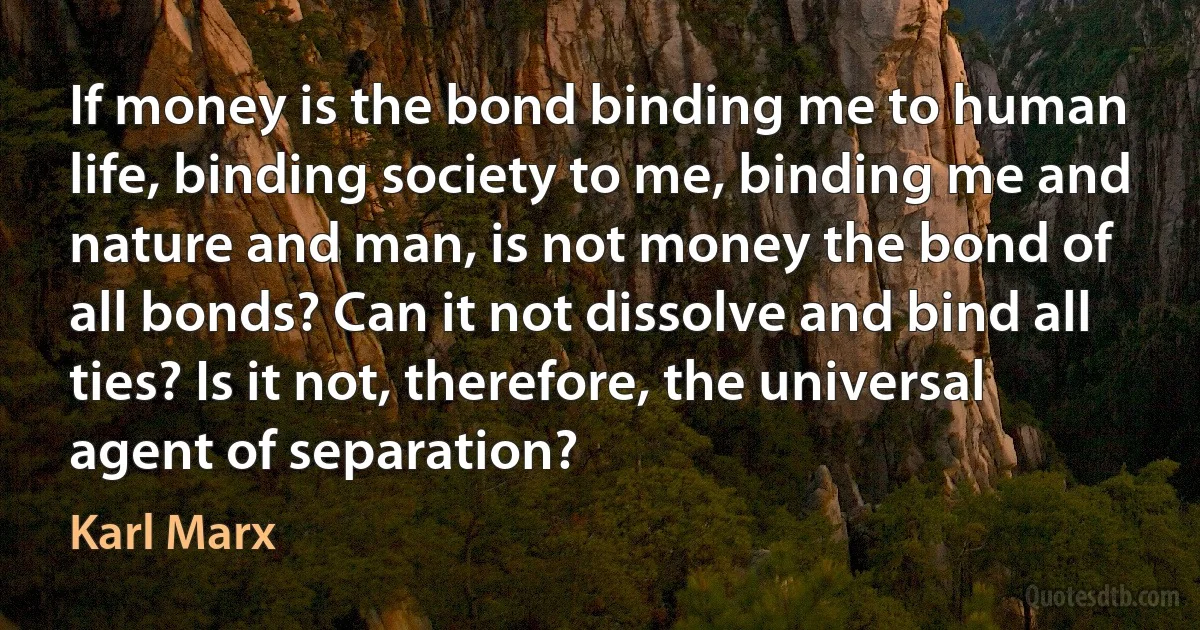 If money is the bond binding me to human life, binding society to me, binding me and nature and man, is not money the bond of all bonds? Can it not dissolve and bind all ties? Is it not, therefore, the universal agent of separation? (Karl Marx)