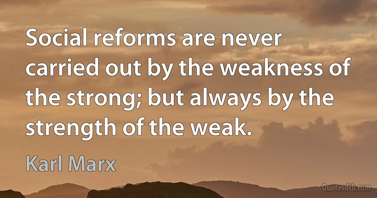 Social reforms are never carried out by the weakness of the strong; but always by the strength of the weak. (Karl Marx)