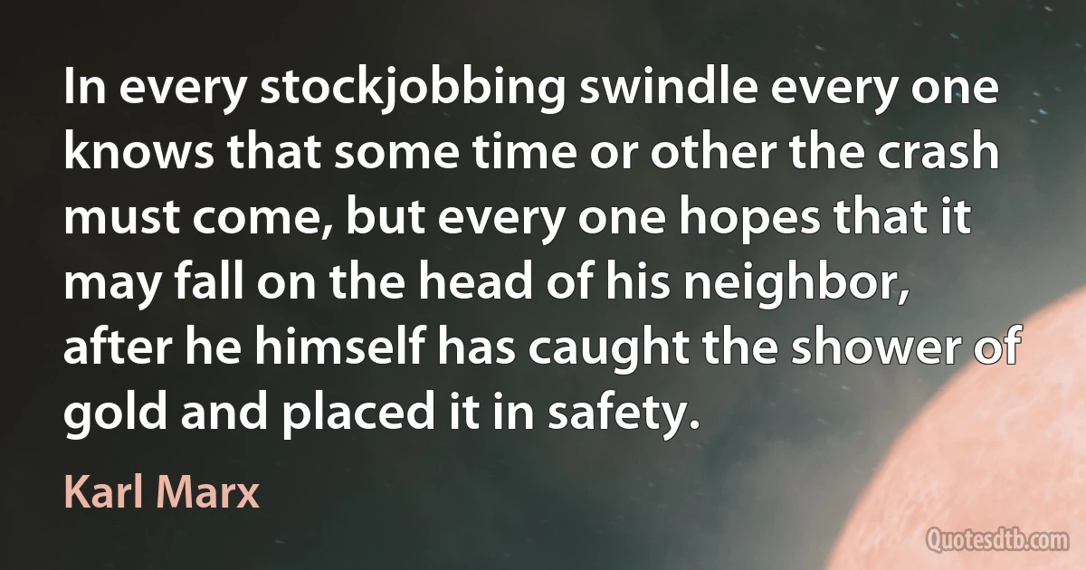 In every stockjobbing swindle every one knows that some time or other the crash must come, but every one hopes that it may fall on the head of his neighbor, after he himself has caught the shower of gold and placed it in safety. (Karl Marx)