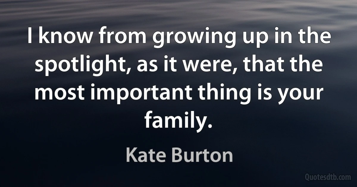 I know from growing up in the spotlight, as it were, that the most important thing is your family. (Kate Burton)