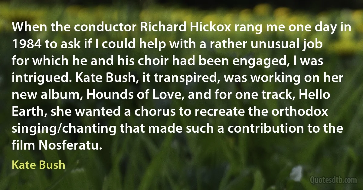 When the conductor Richard Hickox rang me one day in 1984 to ask if I could help with a rather unusual job for which he and his choir had been engaged, I was intrigued. Kate Bush, it transpired, was working on her new album, Hounds of Love, and for one track, Hello Earth, she wanted a chorus to recreate the orthodox singing/chanting that made such a contribution to the film Nosferatu. (Kate Bush)