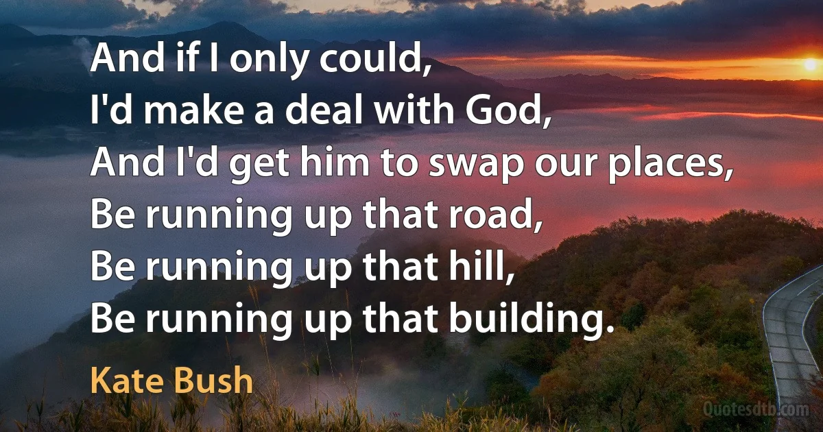 And if I only could,
I'd make a deal with God,
And I'd get him to swap our places,
Be running up that road,
Be running up that hill,
Be running up that building. (Kate Bush)