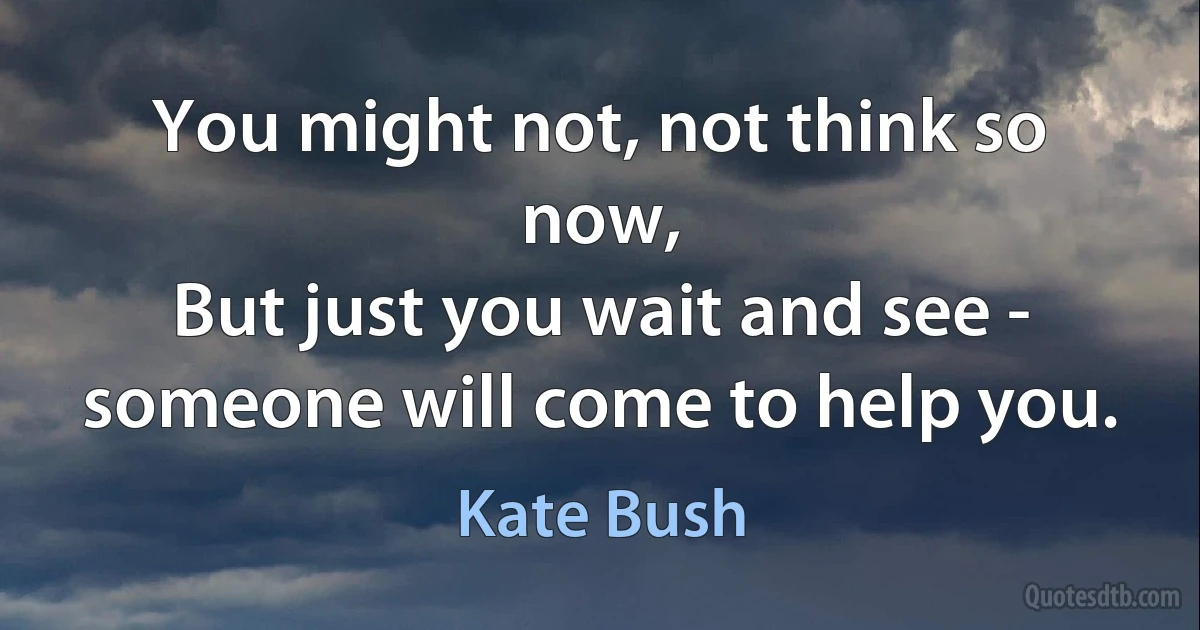 You might not, not think so now,
But just you wait and see - someone will come to help you. (Kate Bush)