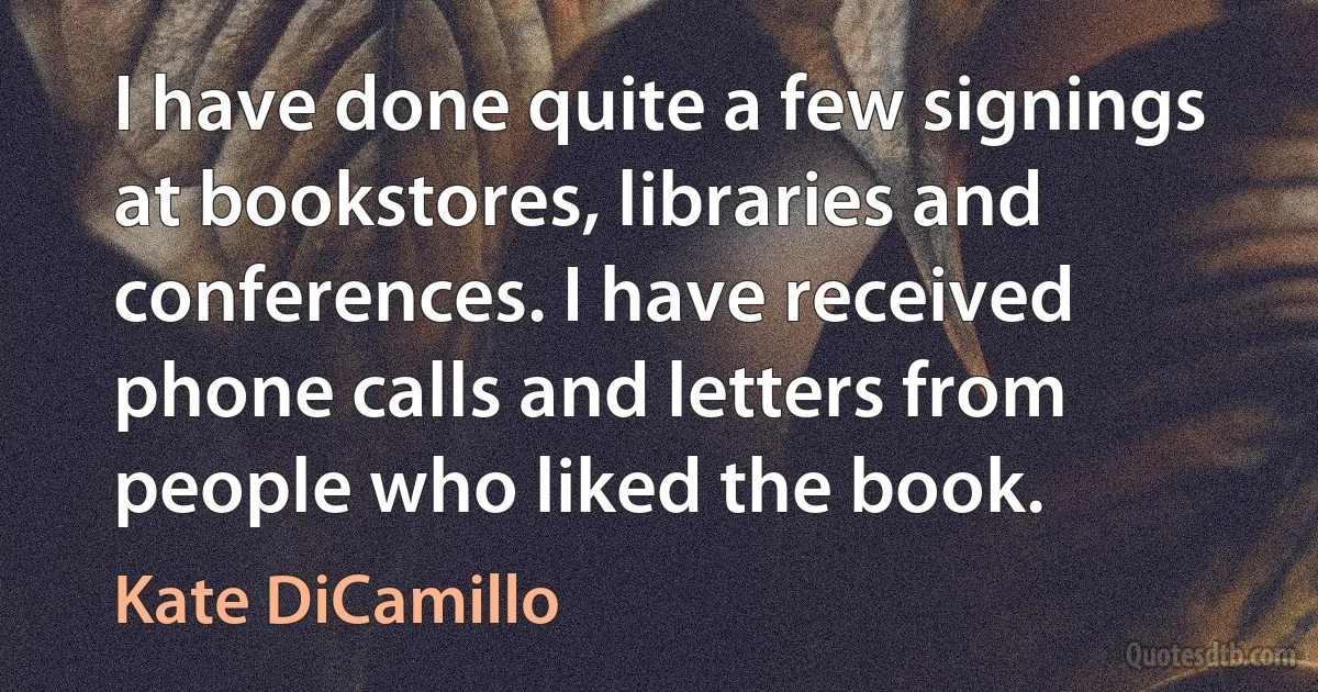 I have done quite a few signings at bookstores, libraries and conferences. I have received phone calls and letters from people who liked the book. (Kate DiCamillo)