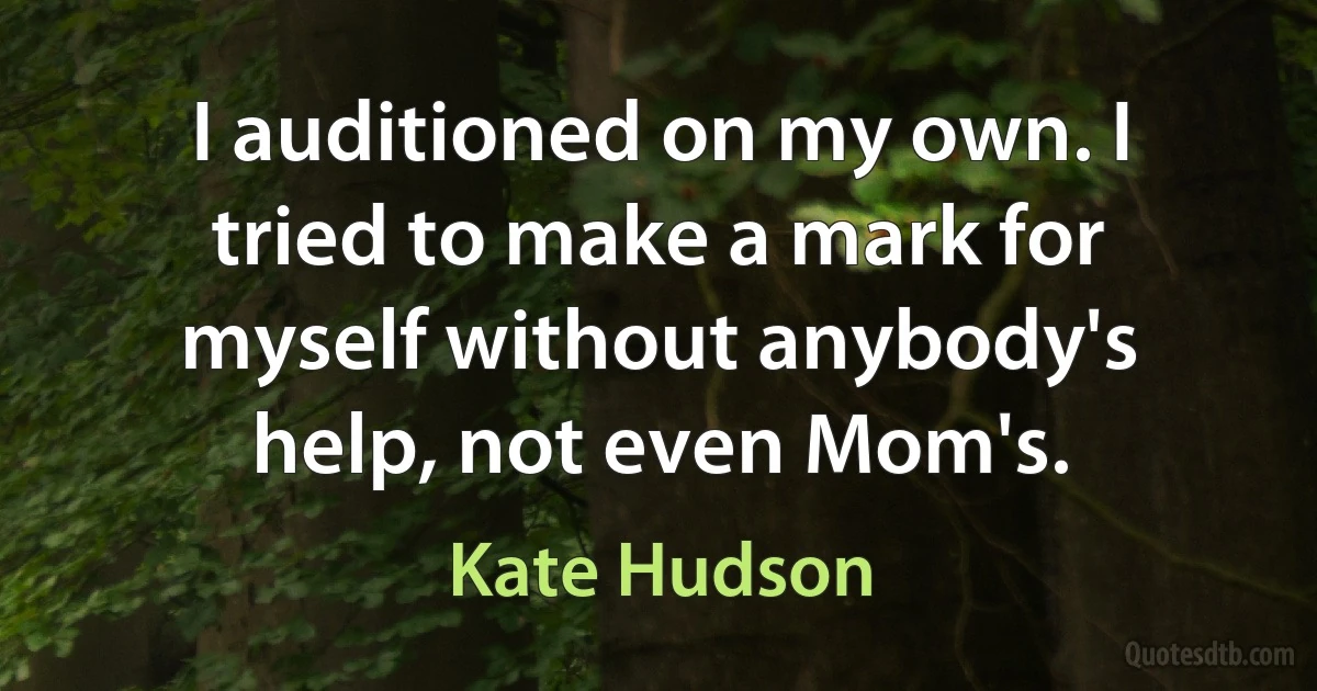 I auditioned on my own. I tried to make a mark for myself without anybody's help, not even Mom's. (Kate Hudson)