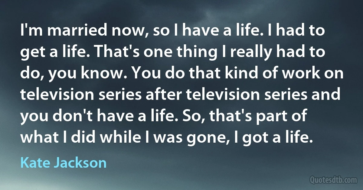 I'm married now, so I have a life. I had to get a life. That's one thing I really had to do, you know. You do that kind of work on television series after television series and you don't have a life. So, that's part of what I did while I was gone, I got a life. (Kate Jackson)