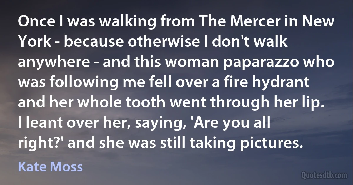 Once I was walking from The Mercer in New York - because otherwise I don't walk anywhere - and this woman paparazzo who was following me fell over a fire hydrant and her whole tooth went through her lip. I leant over her, saying, 'Are you all right?' and she was still taking pictures. (Kate Moss)