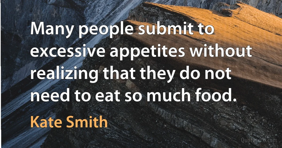 Many people submit to excessive appetites without realizing that they do not need to eat so much food. (Kate Smith)