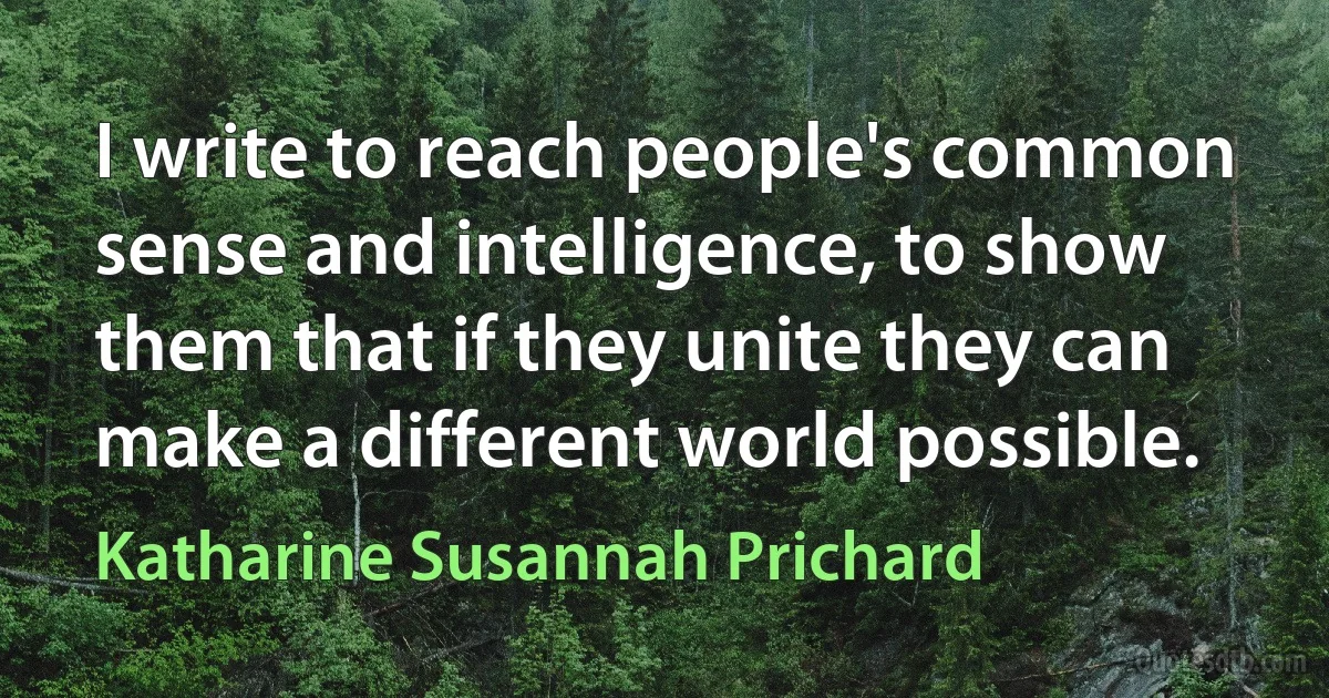 I write to reach people's common sense and intelligence, to show them that if they unite they can make a different world possible. (Katharine Susannah Prichard)