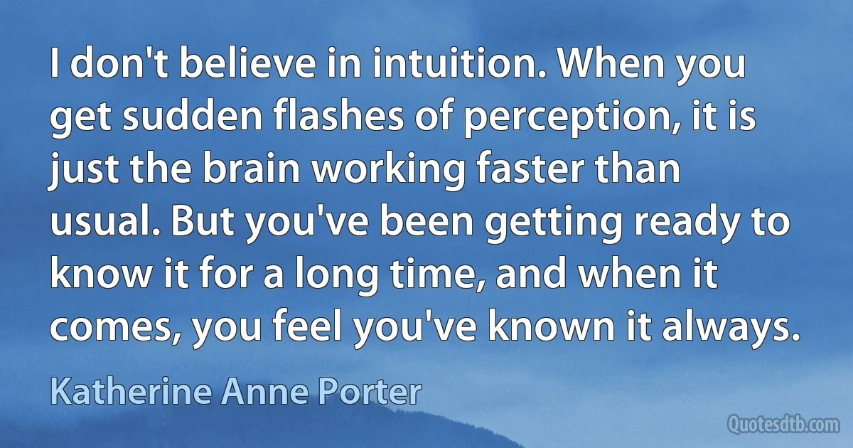 I don't believe in intuition. When you get sudden flashes of perception, it is just the brain working faster than usual. But you've been getting ready to know it for a long time, and when it comes, you feel you've known it always. (Katherine Anne Porter)