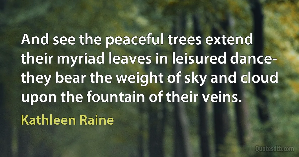 And see the peaceful trees extend
their myriad leaves in leisured dance-
they bear the weight of sky and cloud
upon the fountain of their veins. (Kathleen Raine)