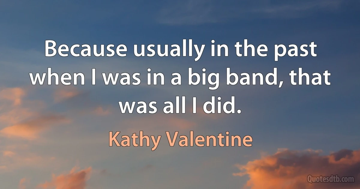 Because usually in the past when I was in a big band, that was all I did. (Kathy Valentine)