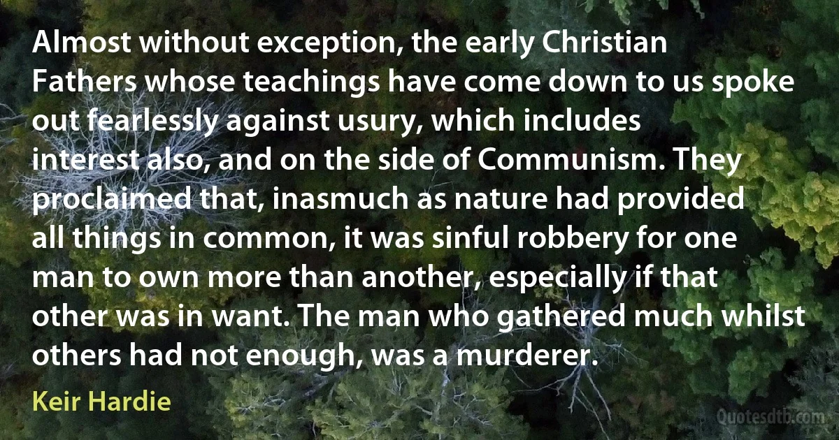 Almost without exception, the early Christian Fathers whose teachings have come down to us spoke out fearlessly against usury, which includes interest also, and on the side of Communism. They proclaimed that, inasmuch as nature had provided all things in common, it was sinful robbery for one man to own more than another, especially if that other was in want. The man who gathered much whilst others had not enough, was a murderer. (Keir Hardie)