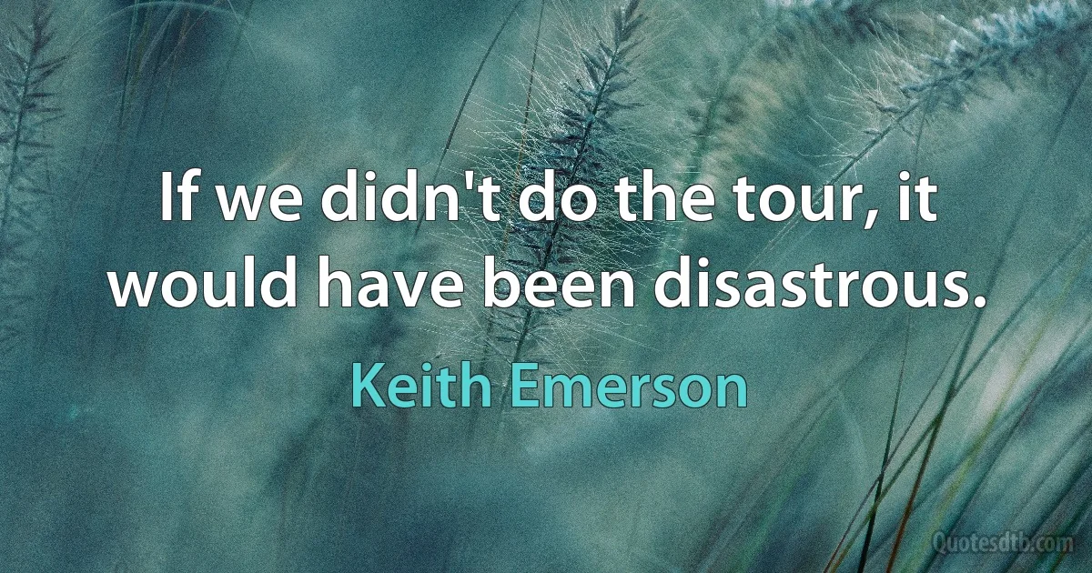 If we didn't do the tour, it would have been disastrous. (Keith Emerson)