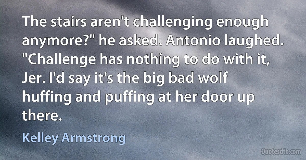 The stairs aren't challenging enough anymore?" he asked. Antonio laughed. "Challenge has nothing to do with it, Jer. I'd say it's the big bad wolf huffing and puffing at her door up there. (Kelley Armstrong)