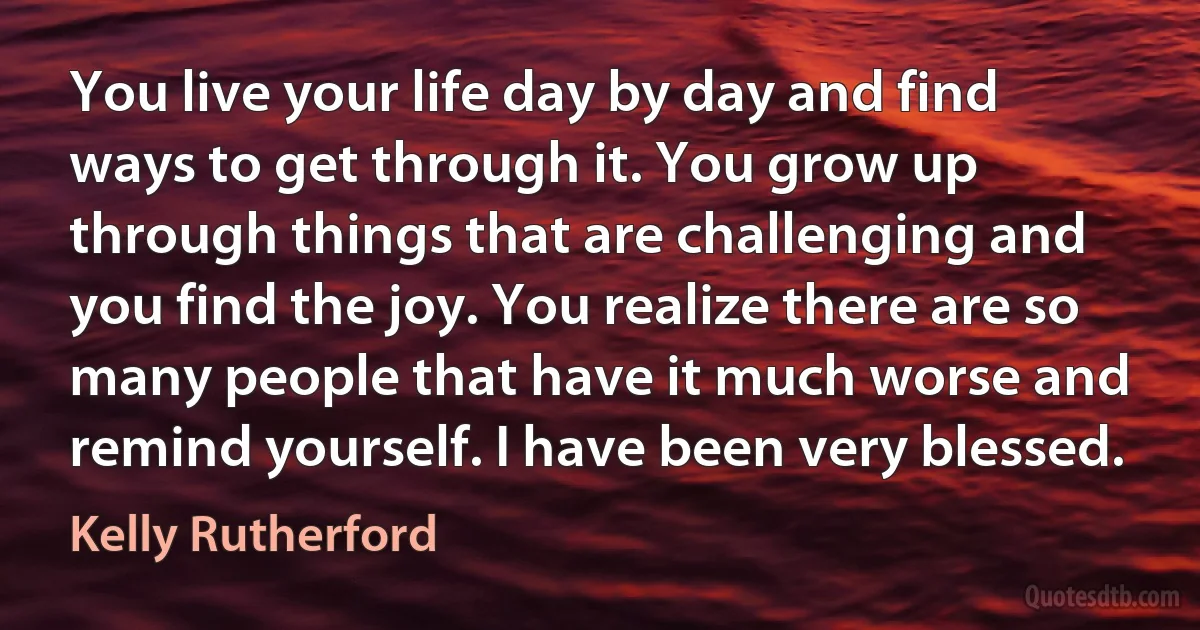 You live your life day by day and find ways to get through it. You grow up through things that are challenging and you find the joy. You realize there are so many people that have it much worse and remind yourself. I have been very blessed. (Kelly Rutherford)