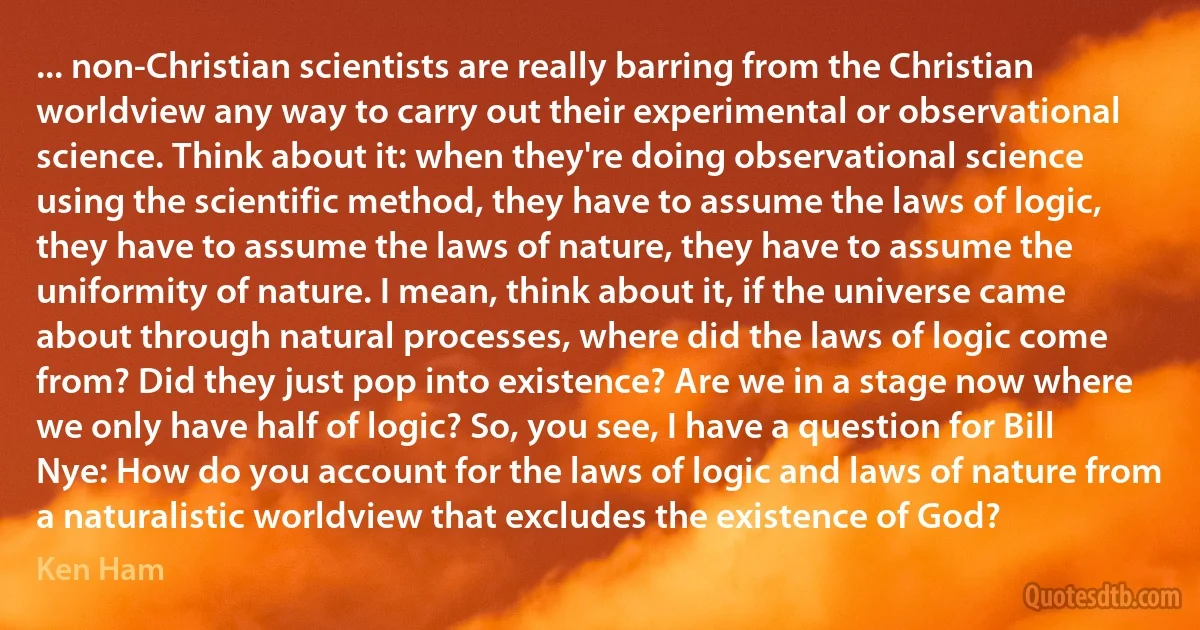 ... non-Christian scientists are really barring from the Christian worldview any way to carry out their experimental or observational science. Think about it: when they're doing observational science using the scientific method, they have to assume the laws of logic, they have to assume the laws of nature, they have to assume the uniformity of nature. I mean, think about it, if the universe came about through natural processes, where did the laws of logic come from? Did they just pop into existence? Are we in a stage now where we only have half of logic? So, you see, I have a question for Bill Nye: How do you account for the laws of logic and laws of nature from a naturalistic worldview that excludes the existence of God? (Ken Ham)