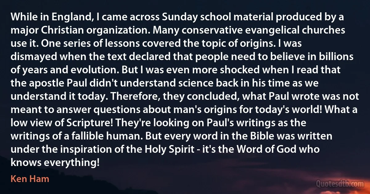 While in England, I came across Sunday school material produced by a major Christian organization. Many conservative evangelical churches use it. One series of lessons covered the topic of origins. I was dismayed when the text declared that people need to believe in billions of years and evolution. But I was even more shocked when I read that the apostle Paul didn't understand science back in his time as we understand it today. Therefore, they concluded, what Paul wrote was not meant to answer questions about man's origins for today's world! What a low view of Scripture! They're looking on Paul's writings as the writings of a fallible human. But every word in the Bible was written under the inspiration of the Holy Spirit - it's the Word of God who knows everything! (Ken Ham)