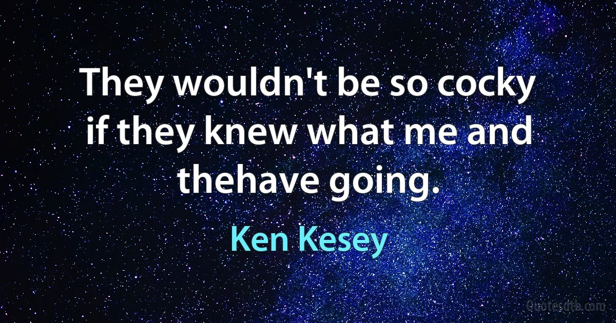 They wouldn't be so cocky if they knew what me and thehave going. (Ken Kesey)