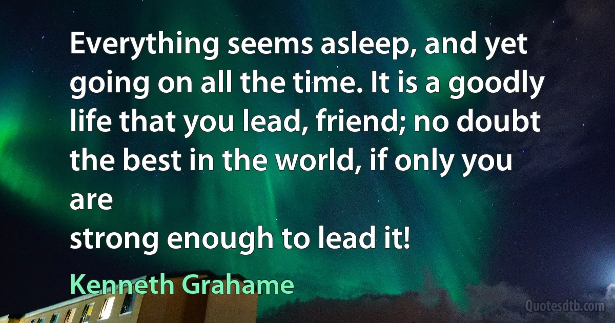 Everything seems asleep, and yet going on all the time. It is a goodly
life that you lead, friend; no doubt the best in the world, if only you are
strong enough to lead it! (Kenneth Grahame)