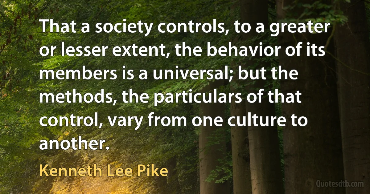 That a society controls, to a greater or lesser extent, the behavior of its members is a universal; but the methods, the particulars of that control, vary from one culture to another. (Kenneth Lee Pike)