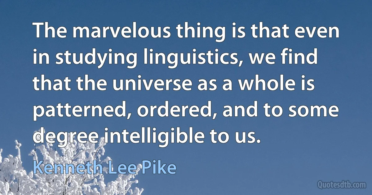 The marvelous thing is that even in studying linguistics, we find that the universe as a whole is patterned, ordered, and to some degree intelligible to us. (Kenneth Lee Pike)